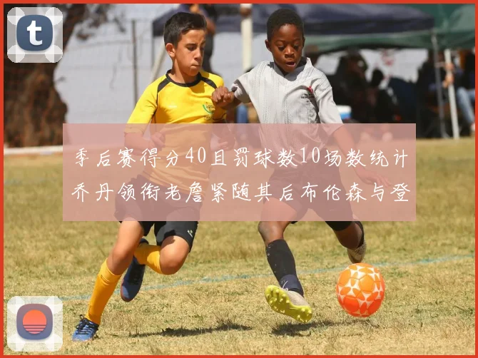 季后赛得分40且罚球数10场数统计乔丹领衔老詹紧随其后布伦森与登库并肩奋战