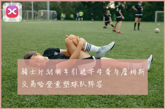 骑士计划明年引进字母哥与詹姆斯交易哈登重塑球队阵容