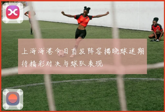上海海港今日首发阵容揭晓球迷期待精彩对决与球队表现